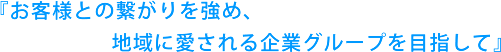 『お客様との繋がりを強め、地域に愛される企業グループを目指して』